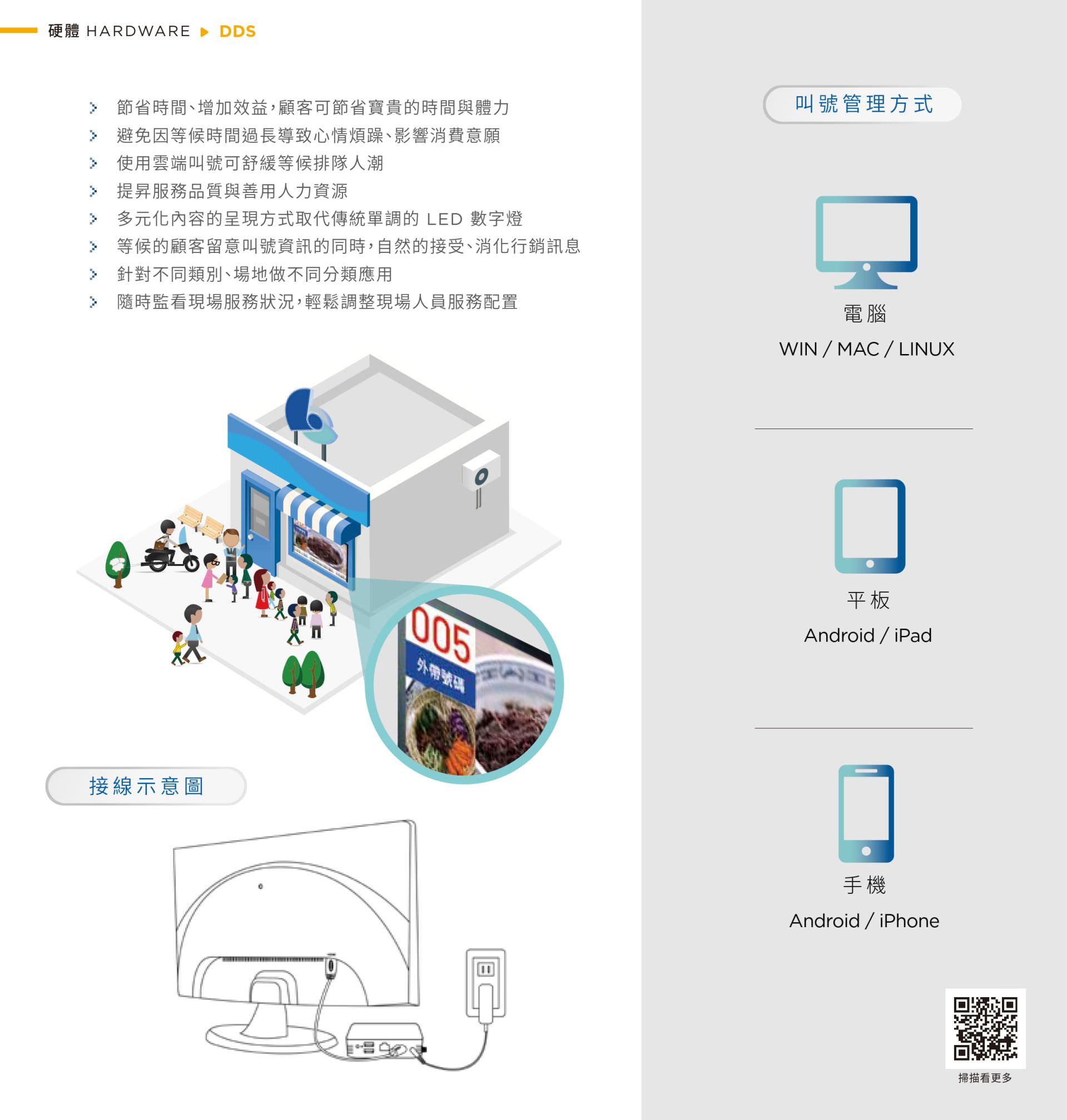 DDS雲端排隊叫號系統，簡單易用且支援多種管理設備，包括各類電腦、平板及智慧型手機，透過LED數字燈號及多媒體顯示功能，有效提升場域服務效率，讓顧客等待時更舒適愉快，節省時間、增強宣傳效果，最適合金融、醫療、餐飲及各種服務場所快速導入使用。